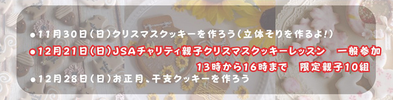 ●11月30日（日）クリスマスクッキーを作ろう（立体そりを作るよ！）●12月21日（日）JSAチャリティ親子クリスマスクッキーレッスン　一般参加13時から16時まで　限定親子10組●12月28日（日）お正月、干支クッキーを作ろう